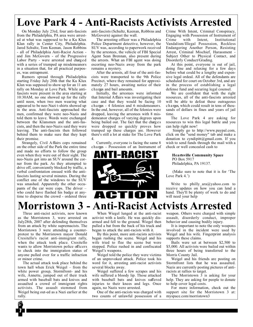 Love Park 4 - Anti-Racists Activists Arrested  On Monday July 23rd, four anti-fascists from the Philadelphia, PA area were arest. ed at what was supposed to be a Ku Klux. Klan rally in Center City, Philadelphia Jared Schultz, Tom Keenan, Jason Robbins “all of Philadelphia Anti-Racist Action - and Jim McGovern - of the Progressive Labor Party - were arrested and changed with a series of trumped up misdemeanors in’a situation that, for all practical purpos- es, was entrapment.  Rumors spread through Philadelphia starting Friday July 20th that the Ku Klux Klan was supposed to show up for an 11 am rally on Monday at Love Park. While anti- fascists were present in the arca starting at 10:30AM, no one showed up for the rally until noon, when two men wearing what appeared to be neo-Nazi t-shirts showed up in’the area. Anti-fascists approached the men, confirmed they were neo-Nazis and told them to leave. Words were exchanged between the Klansmen and the ant cists, and then the neo-Nazis said they were leaving. The anti-fascists then followed behind them 1o make sure that they kept their promise.  Strangely. Civil Aflars cops remained o the other side of the Park the entire time and made no efforts to follow the sroup even when they were out of their sight. The nea-Nazis got into an SUV around the cor- ner from the park. As they attempted to drive off, conveniently blocked by traffic, 3 verbal confrontation ensued with the anti- fascists lasting several minutes. During the conflict one of the windows fo the SUV was smashed. Apparently the other occu- pants of the car were cops. The driver who could have flashed his badge at any- time to disperse the crowd - ordered three  Morristown 3 -  Three anti-racist activists, now known as the Morristown 3, were arrested on July28th, 2007 after defending themselves from an attack by white supremacists. The Morristown 3 were_ attending a counter- protest to the Morristown mayor Donald Cresitello’s racist anti-immigrant rally, when the attack took place. Cresitello wants to allow Morristown police officers. to check into the immigration status of anyone pulled over for a waffic infraction  The actual attack took place behind the town hall when Erick Weigel - from the white power group, Stormfront- and his wife, Annette, jumped out of their truck armed with baseball bats and knives and assaulted a_crowd of immigrant rights activists. The assault stemmed from Weigel being out-ed as a Nazi carlier at the rally  anti-fascists (Schultz, Keenan, Robbins and McGovern) against the wall  The arresting officer was  Philadelphia Police Department detective, howevr, the SUV was, according to paperwork received by the arrestees, the vehicle of FBI Special Agent Sean Brennan, also present during the amests. What an FBI agent was doing escorting neo-Nazis away from the park remains  mystery  After the arrests, al four of the anti-fas- cists were transported 1o the 9th Police Precinct, where they remained for approxi- mately 37 hours, awaiting notice of their changs and bail amounts  Initally, the armestees were informed that Internal A ffairs was investigating their case and that they would be facing 10 changs - 4 felonics and 6 misdemeanors. Inthe end, however, all of the felonies were. dropped, leaving the arrestees with § mis- demeanar charges of varying degrees upon being bailed out. The fact that the charges were dropped so quickly proves how trumped up these charges are. However there’s sill a lot at stake for The Love Park  4,  Currently, everyone is facing the same § changs - Possession of an Instrument of  ANTI-RACIST Ja &l  ACTION  ol  Crime With Intent, Criminal Conspiracy, Engaging with Possession of Instrument of Crime  with Intent, Institutional Vandalisn/lllegal Possession, Reckless Endangering Another Person, Resisting Anest, Criminal Mischief, Harassment - Subject Other to Physical Contact, and Disorderly Conduct/Grading.  At this point, everyone is out of jail, doing fine and relaxing for a few days before what could be a lengthy and expen- sive legal ordeal. All of the defendans are scheduled for court on October 3rd, and are in the process of establishing a legal defense fund and securing legal counsel  We are confident that with the right resources, all of the anti-fascists arrested will be able to defeat these outrageous chans, which could resul in tens of thou- sands of dollars in fines and years of jail time.  The Love Park 4 are asking for resources 1o win this legal batle and you can help right now!  Simply go 1o hitp://wwwpaypal com, click on the "send money” tab and make & donation 1o cyndipitt@gmail.com. 1f you wish to send funds through the mail with a check or well concealed cash to  Heartsville Community Space PO Box 5917  Philadelphia, PA 19137,  (Make sure to note that it is for *The Love Park 4.")  Write to philly_ara@yahoo.com to receive updates on how you can lend a hand. They’ll be plenty of work to do and will need your help  Anti-Racist Actvists Arrested  When Wiegel lunged at the anti-racist activist with a knife. He was quickly dis- armed and fell to the ground. Wiegel then pulled a bat from the back of his truck and began to attack the anti-racists with i  By this point, more anti-racists activsts began rushing the scene. Weigel and his wife tried o flee the scene but were stopped. Police rushed in and confiscated Weigel’s weapons.  Weigel told the police they were victims of an unprovoked attack. Police took his word for it, arfesting anti-racist activists several blocks away.  Weigel suffered a few scrapes and his wife sulfered a bloody lip. Those attacked with basehall bats and knives suffered injuries to their knees and logs. Once again, no Nazis were arrested.  ‘Onie of the anti-racists was charged with two counts of unlawful possession of a  weapon. Others were charged with simple assault, disorderly conduct, improper behavior and causing bodily injury.  Itis important to note the only Weapons. involved in the incident were used by Weigel and his wife. Fingerprint analysis. supports these claims.  Bails were set at between 52,500 to $5,000. All activists were bailed out within three hours of being transferred to. the Morris County Jail  Weigel and his friends are posting on Stormfront lists that he was assaulted. Nazis are currently posting pietures of anti- racists at rallies (o target.  The Morristown 3 is asking for your help. They are asking for people to donate 1o help cover legal coss.  For more information, check out the support site for the Morristown 3 at myspace.com/morristown3  